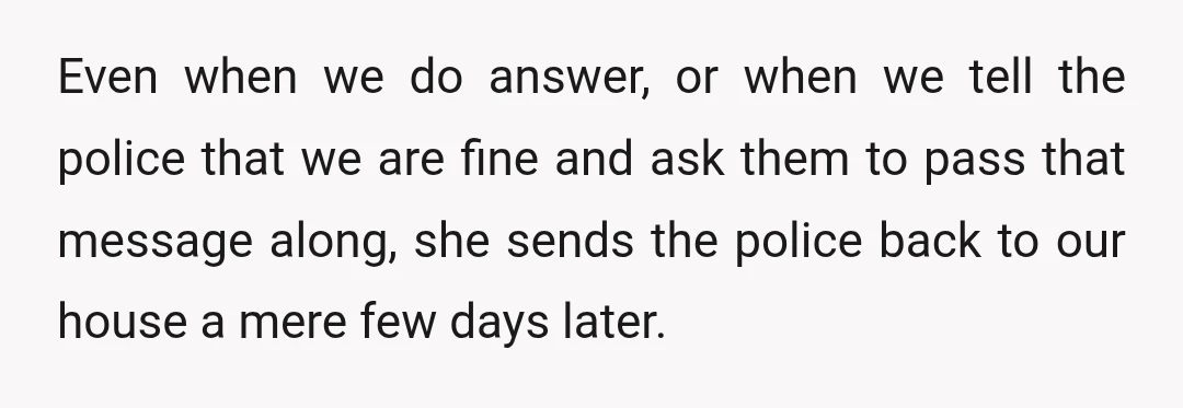 Even when we do answer, or when we tell the police that we are fine and ask them to pass that message along, she sends the police back to our...