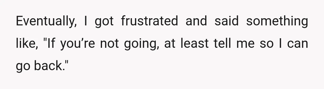 Eventually, I got frustrated and said something like, "If you’re not going, at least tell me so I can go back."