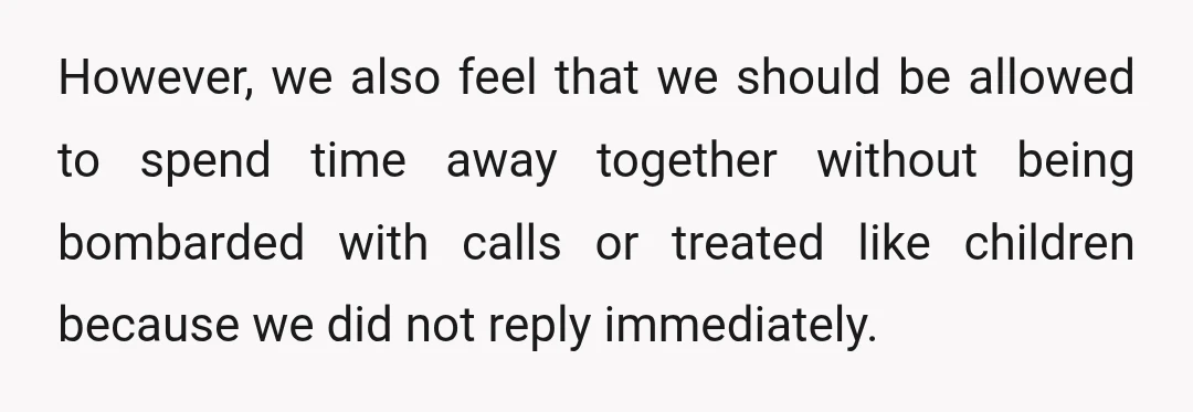However, we also feel that we should be allowed to spend time away together without being bombarded with calls or treated like children because we did not reply immediately.