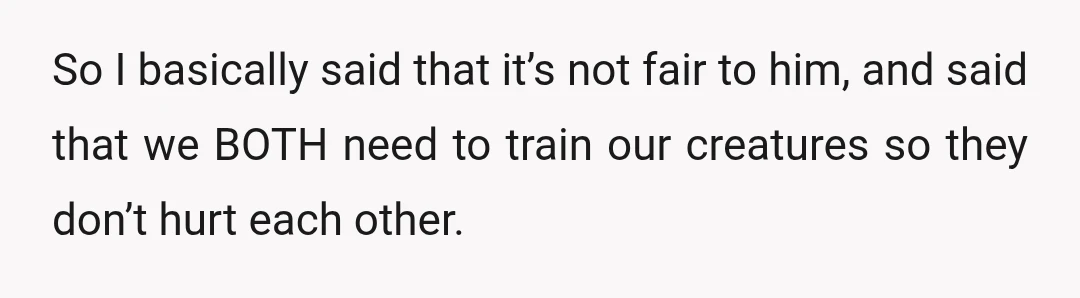 So I basically said that it’s not fair to him, and said that we BOTH need to train our creatures so they don’t hurt each other.