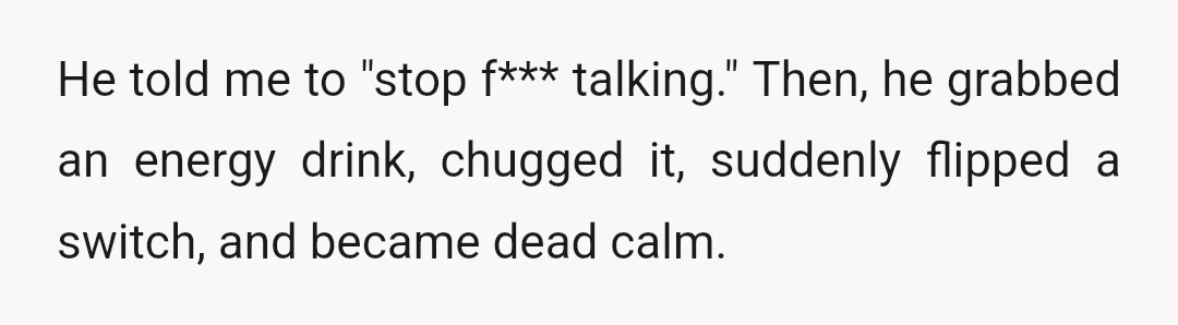 He told me to "stop f*** talking." Then, he grabbed an energy drink, chugged it, suddenly flipped a switch, and became dead calm.