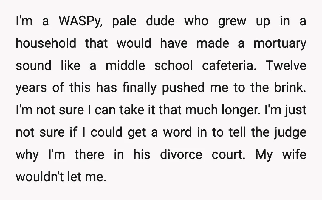 I'm a WASPy, pale dude who grew up in a household that would have made a mortuary sound like a middle school cafeteria. Twelve years of this has finally pushed...