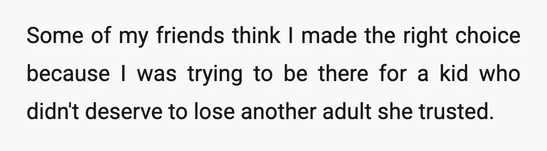 Some of my friends think I made the right choice because I was trying to be there for a kid who didn't deserve to lose another adult she trusted.