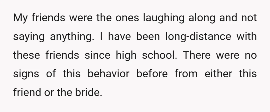 My friends were the ones laughing along and not saying anything. I have been long-distance with these friends since high school. There were no signs of this behavior before from...