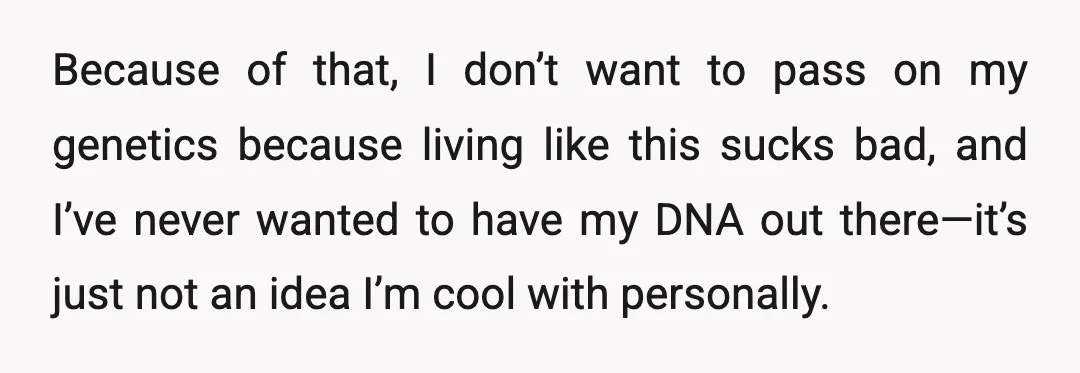 Because of that, I don’t want to pass on my genetics because living like this sucks bad, and I’ve never wanted to have my DNA out there—it’s just not an...