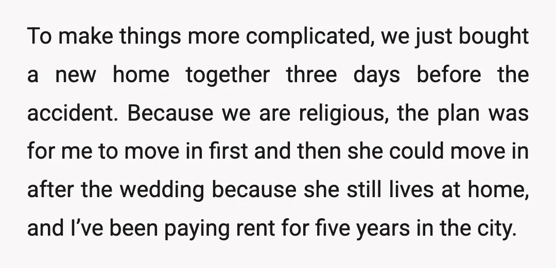 To make things more complicated, we just bought a new home together three days before the accident. Because we are religious, the plan was for me to move in first...