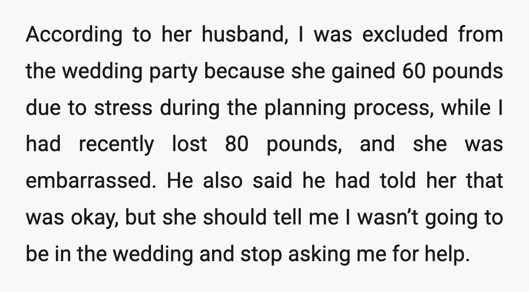 According to her husband, I was excluded from the wedding party because she gained 60 pounds due to stress during the planning process, while I had recently lost 80 pounds,...