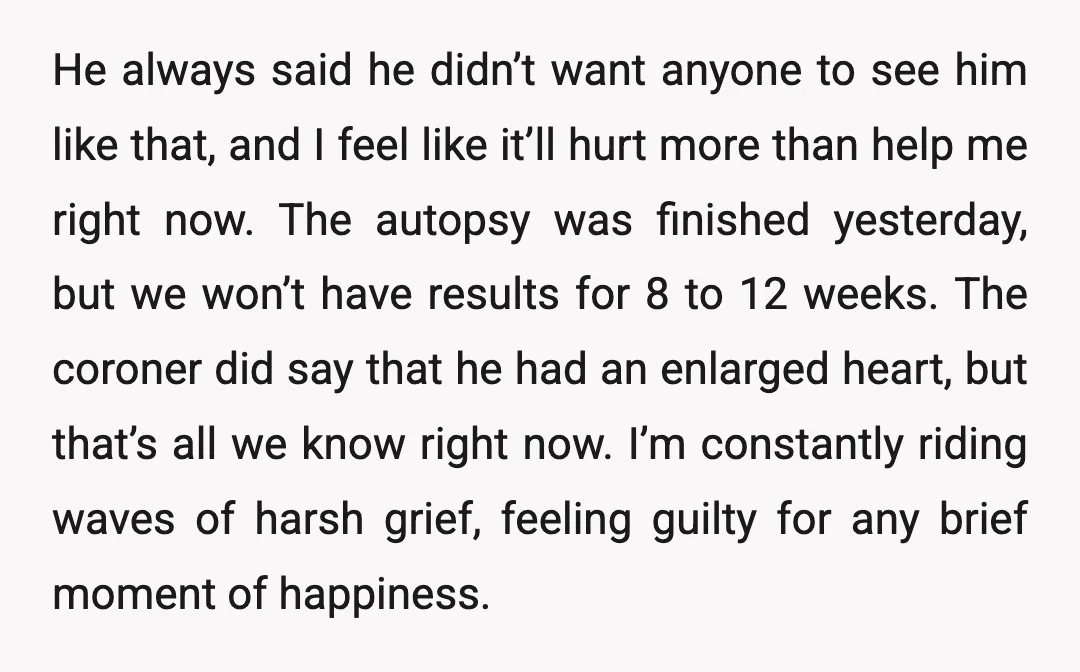 He always said he didn’t want anyone to see him like that, and I feel like it’ll hurt more than help me right now. The autopsy was finished yesterday, but...