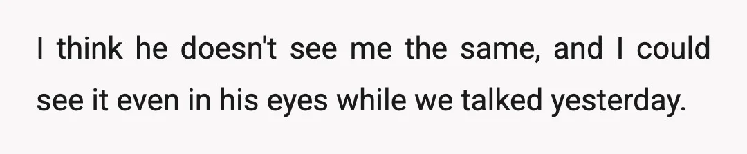 I think he doesn't see me the same, and I could see it even in his eyes while we talked yesterday.