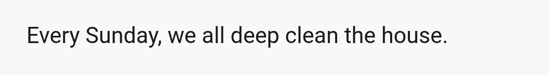 Every Sunday, we all deep clean the house.