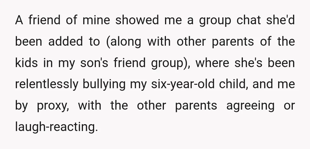 A friend of mine showed me a group chat she'd been added to (along with other parents of the kids in my son's friend group), where she's been relentlessly bullying...