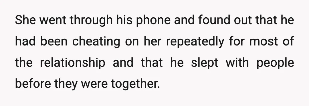 She went through his phone and found out that he had been cheating on her repeatedly for most of the relationship and that he slept with people before they were...