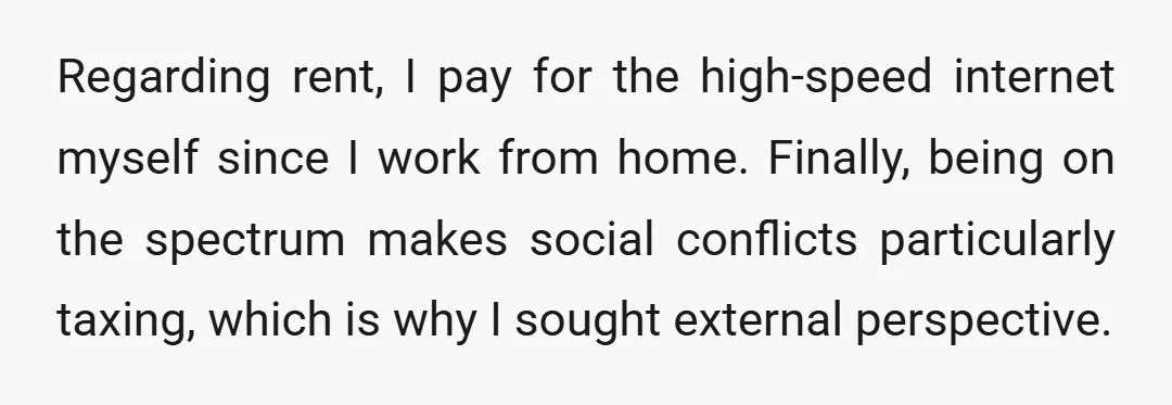 Regarding rent, I pay for the high-speed internet myself since I work from home. Finally, being on the spectrum makes social conflicts particularly taxing, which is why I sought external...