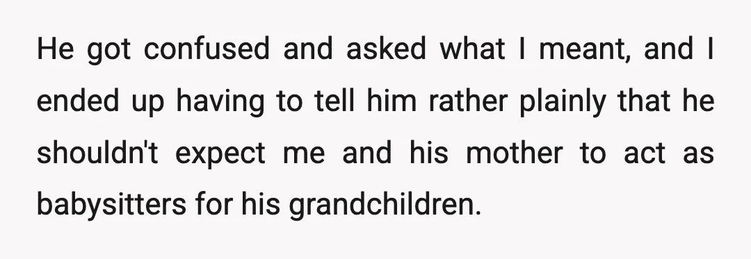 He got confused and asked what I meant, and I ended up having to tell him rather plainly that he shouldn't expect me and his mother to act as babysitters...
