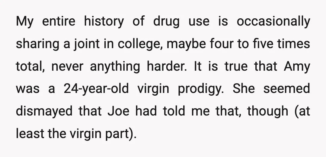 My entire history of drug use is occasionally sharing a joint in college, maybe four to five times total, never anything harder. It is true that Amy was a 24-year-old...