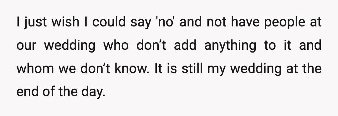 I just wish I could say 'no' and not have people at our wedding who don’t add anything to it and whom we don’t know. It is still my wedding...