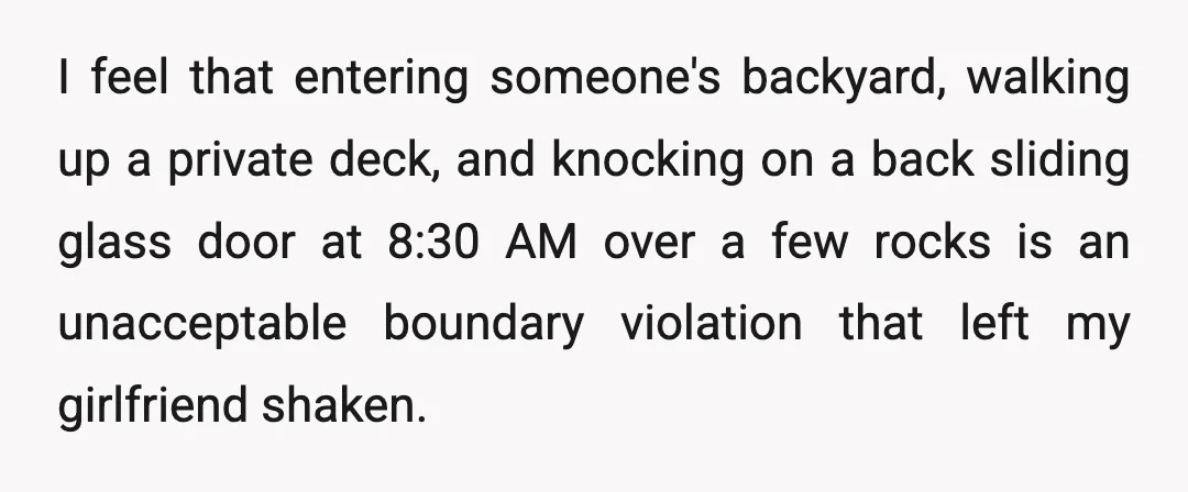 I feel that entering someone's backyard, walking up a private deck, and knocking on a back sliding glass door at 8:30 AM over a few rocks is an unacceptable boundary...