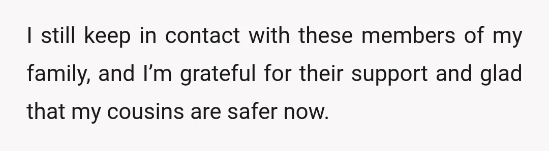 I still keep in contact with these members of my family, and I’m grateful for their support and glad that my cousins are safer now.