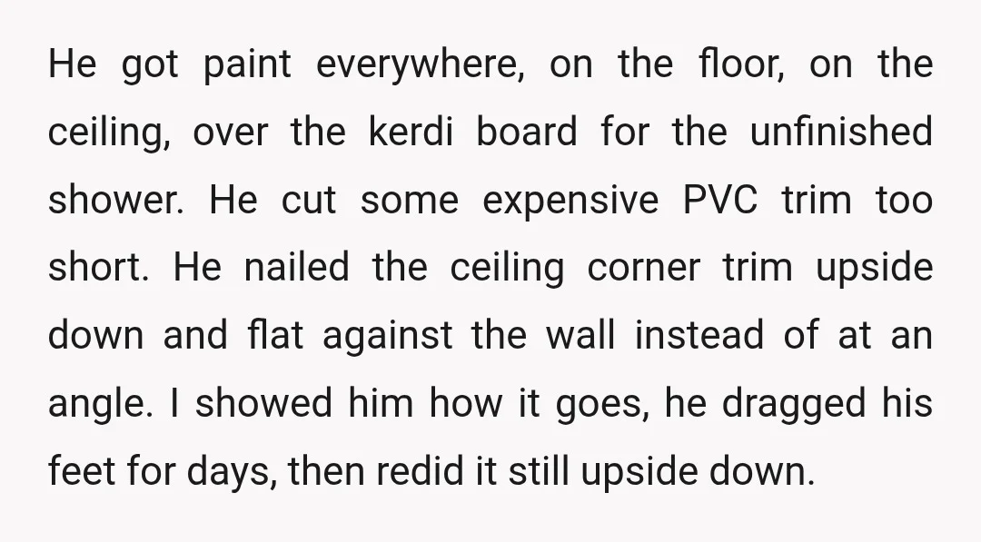 He got paint everywhere, on the floor, on the ceiling, over the kerdi board for the unfinished shower. He cut some expensive PVC trim too short. He nailed the ceiling...
