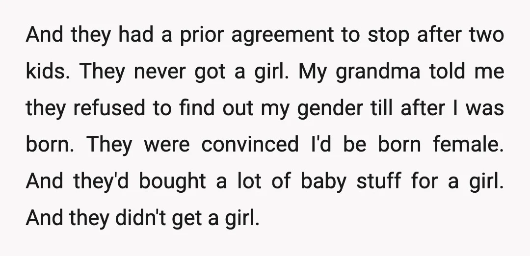 And they had a prior agreement to stop after two kids. They never got a girl. My grandma told me they refused to find out my gender till after I...