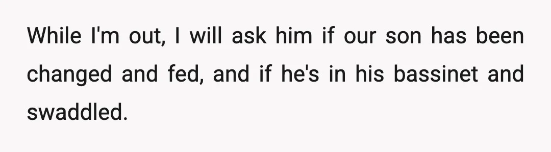 While I'm out, I will ask him if our son has been changed and fed, and if he's in his bassinet and swaddled.