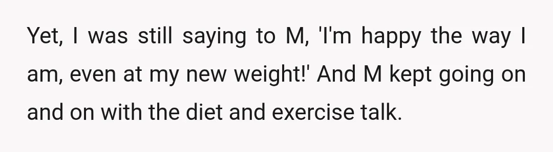 Yet, I was still saying to M, 'I'm happy the way I am, even at my new weight!' And M kept going on and on with the diet and exercise...