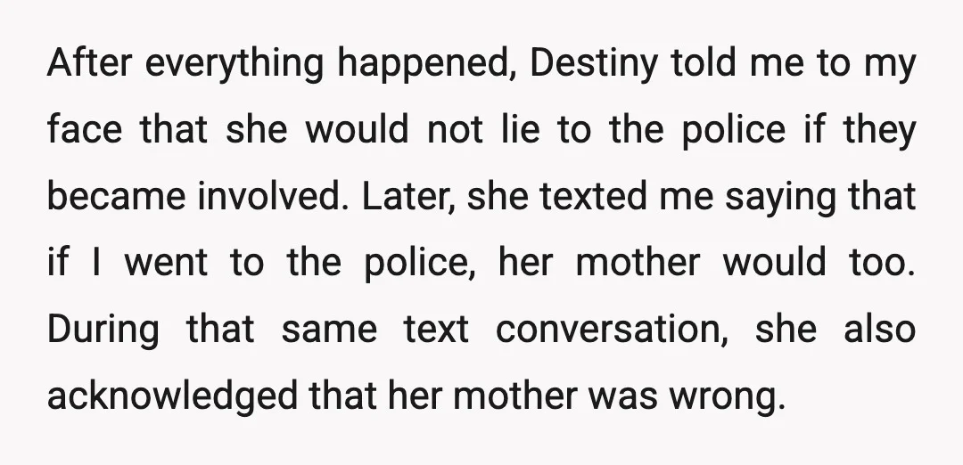 After everything happened, Destiny told me to my face that she would not lie to the police if they became involved. Later, she texted me saying that if I went...