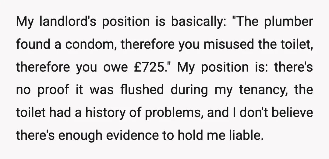 My landlord's position is basically: "The plumber found a condom, therefore you misused the toilet, therefore you owe £725." My position is: there's no proof it was flushed during my...