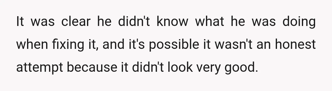 It was clear he didn't know what he was doing when fixing it, and it's possible it wasn't an honest attempt because it didn't look very good.