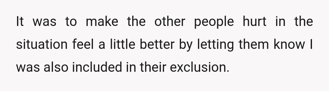 It was to make the other people hurt in the situation feel a little better by letting them know I was also included in their exclusion.