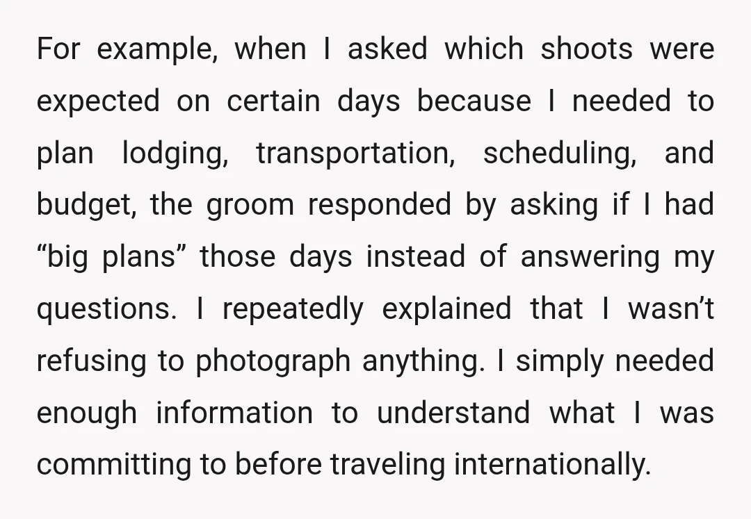 For example, when I asked which shoots were expected on certain days because I needed to plan lodging, transportation, scheduling, and budget, the groom responded by asking if I had...