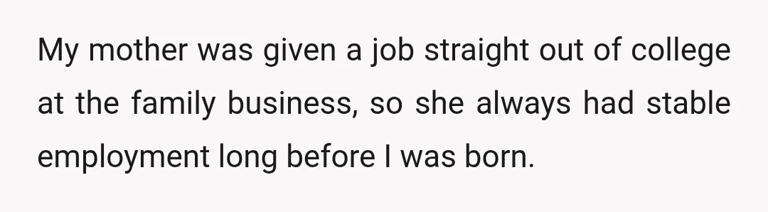 My mother was given a job straight out of college at the family business, so she always had stable employment long before I was born.