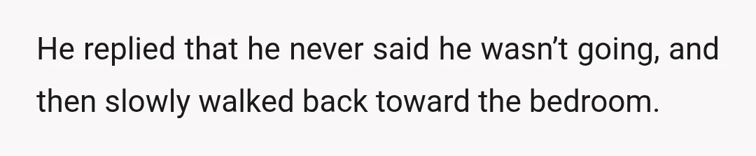 He replied that he never said he wasn’t going, and then slowly walked back toward the bedroom.