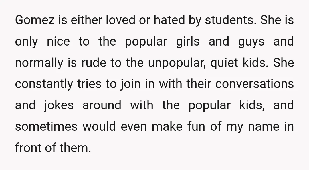 Gomez is either loved or hated by students. She is only nice to the popular girls and guys and normally is rude to the unpopular, quiet kids. She constantly tries...