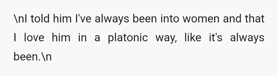 \nI told him I've always been into women and that I love him in a platonic way, like it's always been.\n