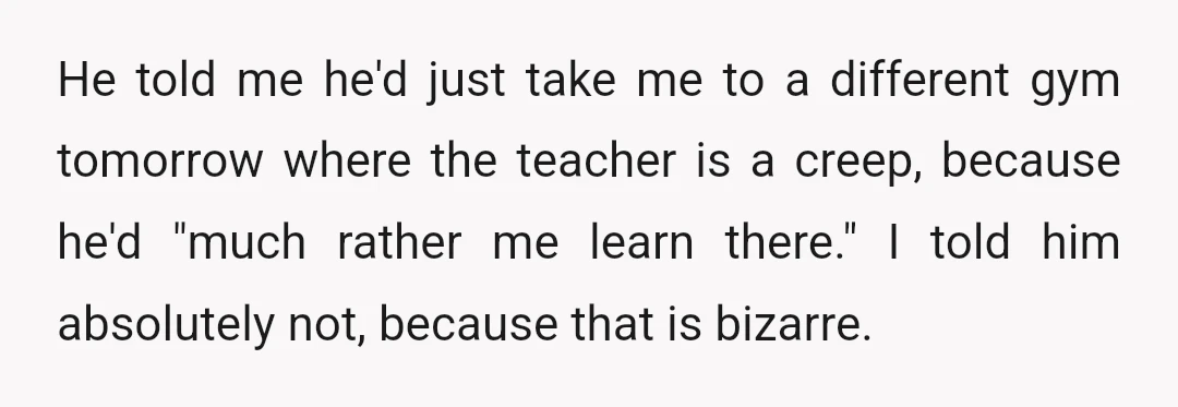He told me he'd just take me to a different gym tomorrow where the teacher is a creep, because he'd "much rather me learn there." I told him absolutely not,...