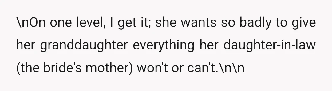 \nOn one level, I get it; she wants so badly to give her granddaughter everything her daughter-in-law (the bride's mother) won't or can't.\n\n