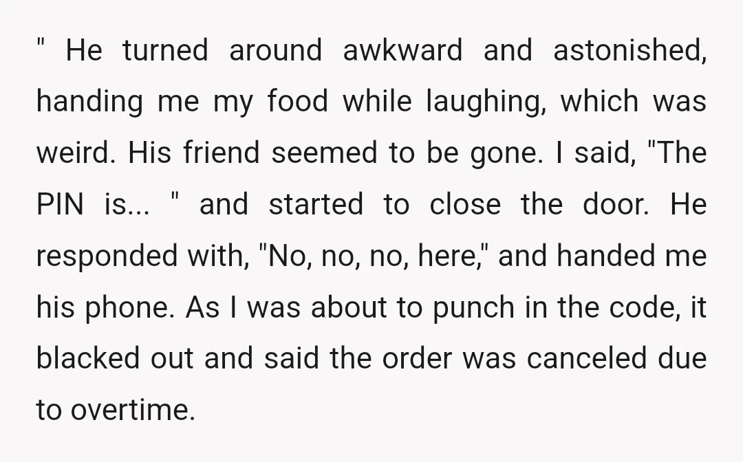 " He turned around awkward and astonished, handing me my food while laughing, which was weird. His friend seemed to be gone. I said, "The PIN is... " and started...