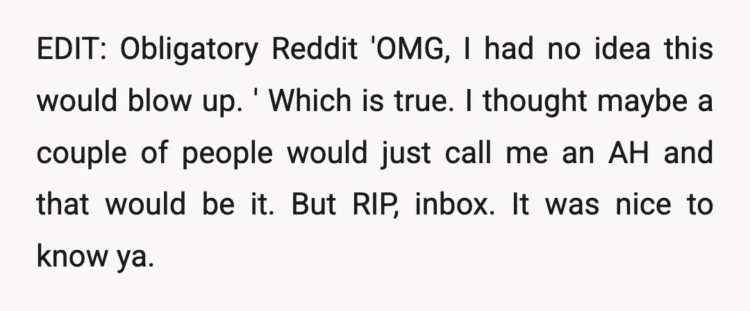 EDIT: Obligatory Reddit 'OMG, I had no idea this would blow up. ' Which is true. I thought maybe a couple of people would just call me an AH and...