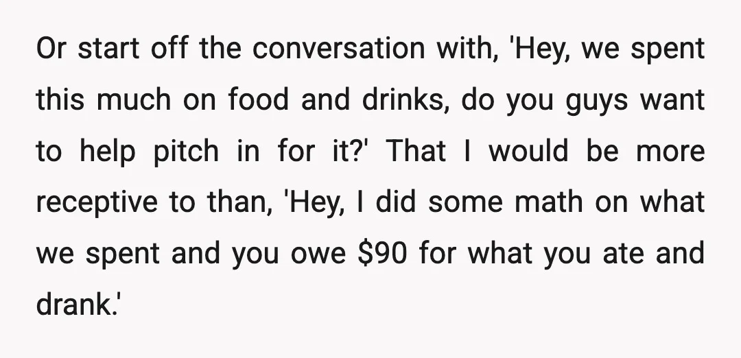Or start off the conversation with, 'Hey, we spent this much on food and drinks, do you guys want to help pitch in for it?' That I would be more...