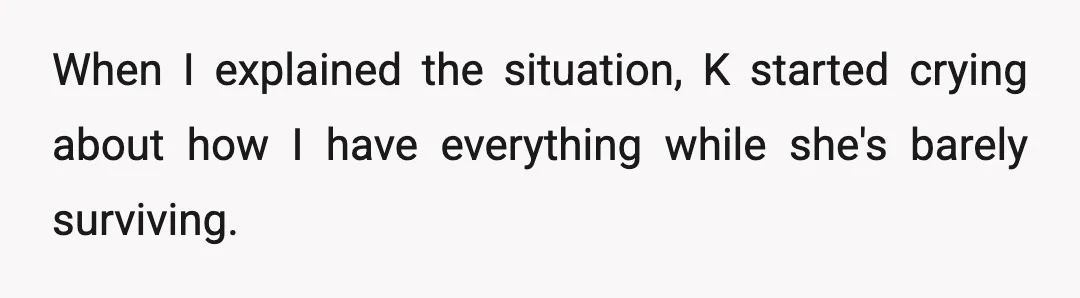 When I explained the situation, K started crying about how I have everything while she's barely surviving.