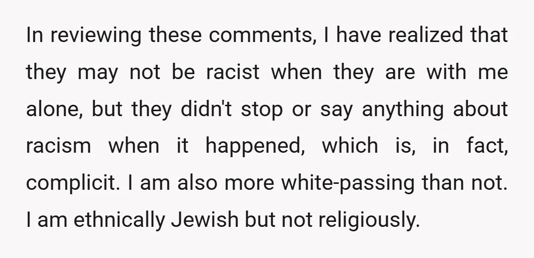 In reviewing these comments, I have realized that they may not be racist when they are with me alone, but they didn't stop or say anything about racism when it...