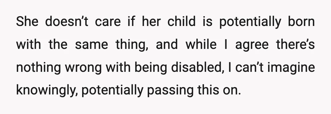 She doesn’t care if her child is potentially born with the same thing, and while I agree there’s nothing wrong with being disabled, I can’t imagine knowingly, potentially passing this...