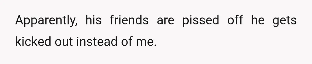 Apparently, his friends are pissed off he gets kicked out instead of me.