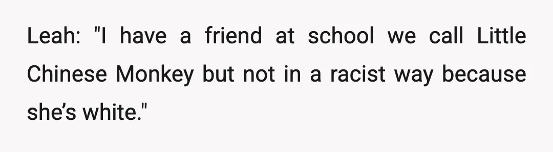 Leah: "I have a friend at school we call Little Chinese Monkey but not in a racist way because she’s white."