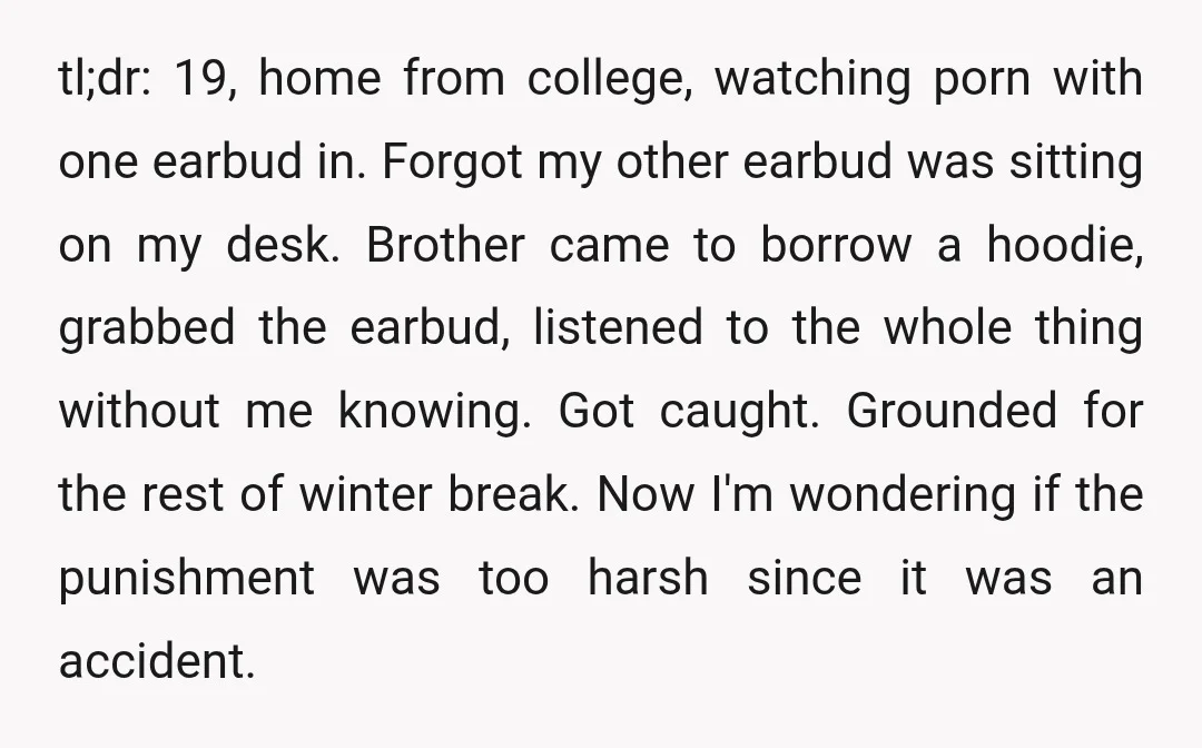 tl;dr: 19, home from college, watching porn with one earbud in. Forgot my other earbud was sitting on my desk. Brother came to borrow a hoodie, grabbed the earbud, listened...