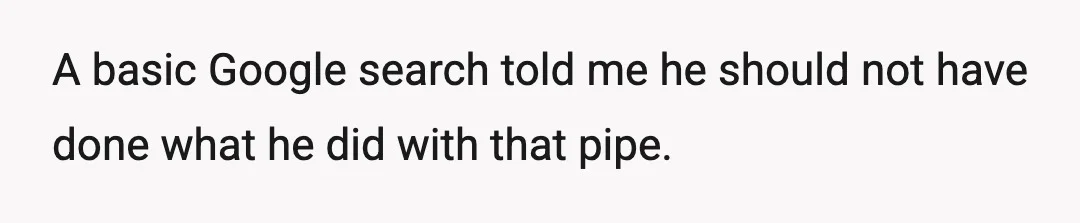 A basic Google search told me he should not have done what he did with that pipe.