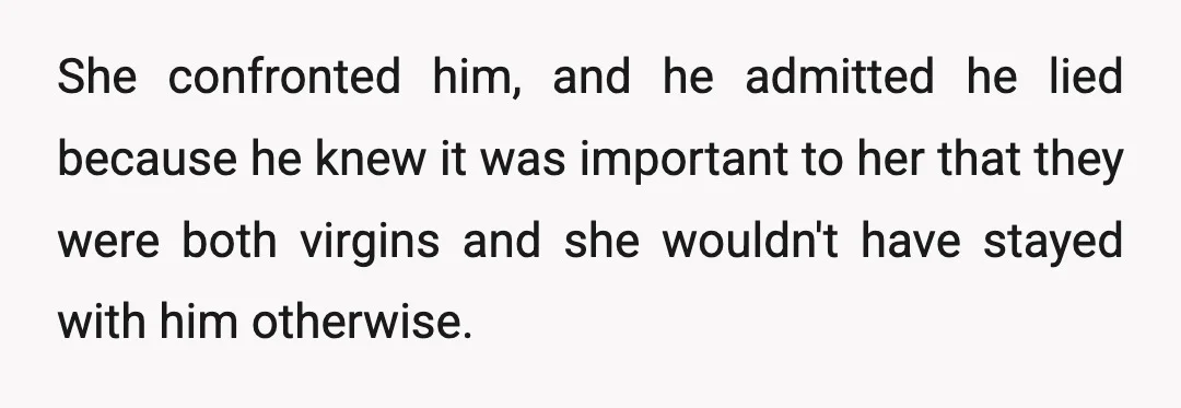 She confronted him, and he admitted he lied because he knew it was important to her that they were both virgins and she wouldn't have stayed with him otherwise.