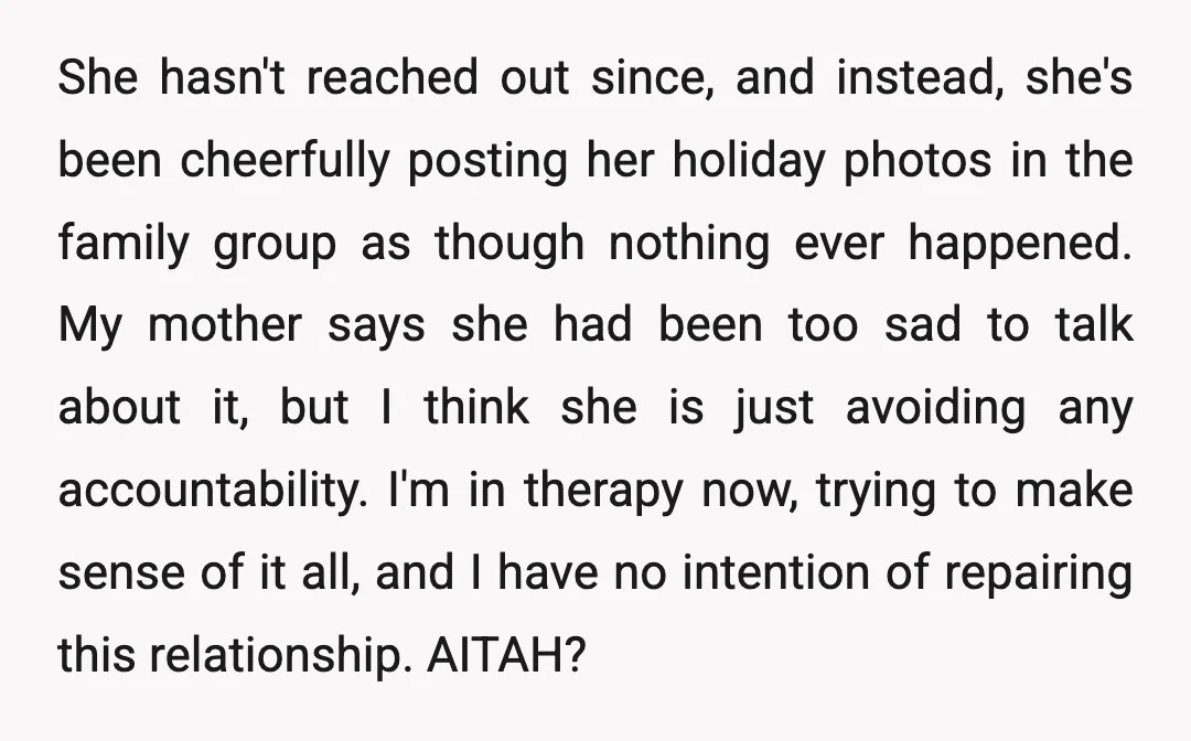 She hasn't reached out since, and instead, she's been cheerfully posting her holiday photos in the family group as though nothing ever happened. My mother says she had been too...