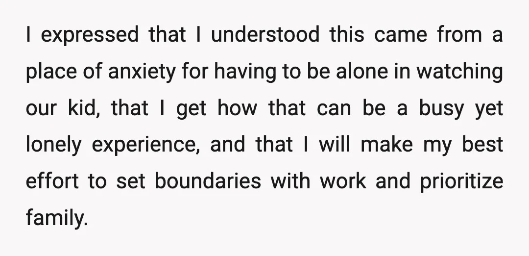 I expressed that I understood this came from a place of anxiety for having to be alone in watching our kid, that I get how that can be a busy...